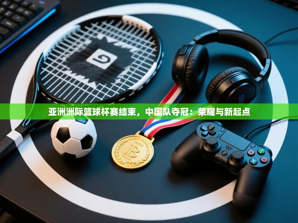 亚洲洲际篮球杯赛结束，中国队夺冠：荣耀与新起点